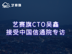 藝賽旗CTO吳鑫接受中國信通院專訪